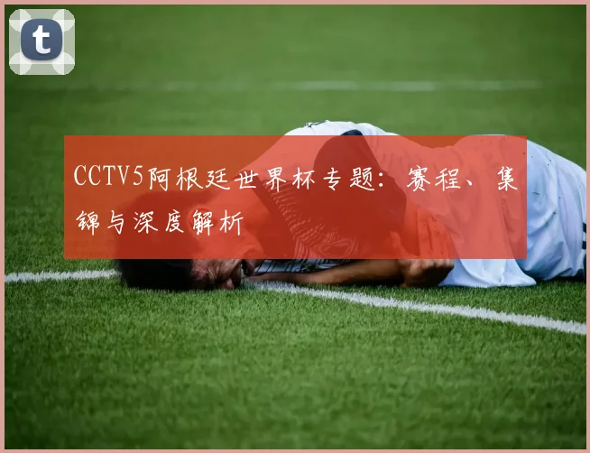 CCTV5阿根廷世界杯专题：赛程、集锦与深度解析
