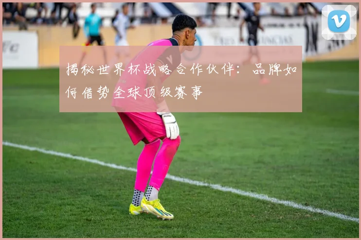 揭秘世界杯战略合作伙伴：品牌如何借势全球顶级赛事