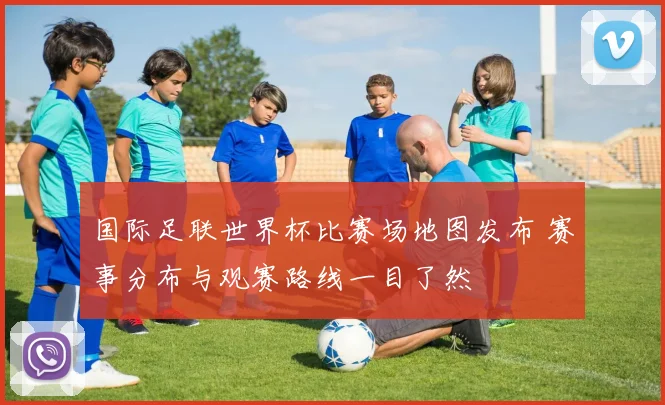 国际足联世界杯比赛场地图发布 赛事分布与观赛路线一目了然