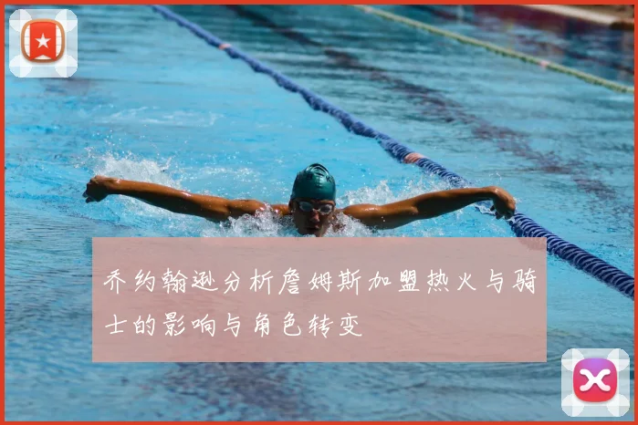 乔约翰逊分析詹姆斯加盟热火与骑士的影响与角色转变