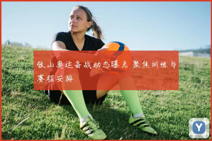 张山奥运备战动态曝光 聚焦训练与赛程安排