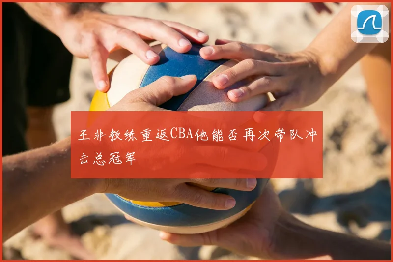王非教练重返CBA他能否再次带队冲击总冠军