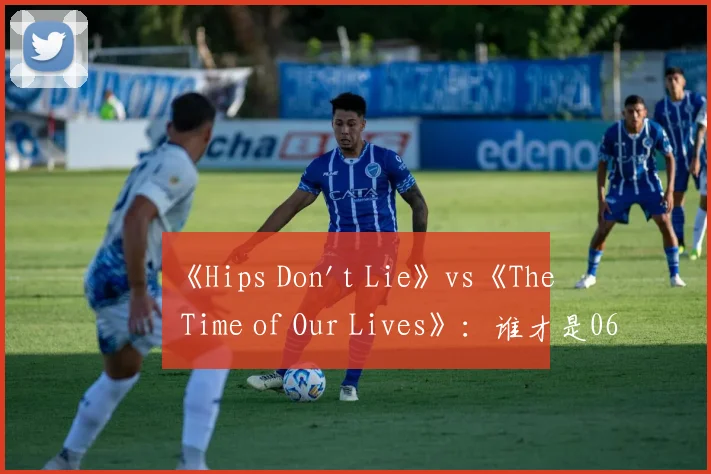 《Hips Don't Lie》vs《The Time of Our Lives》：谁才是06年夏日