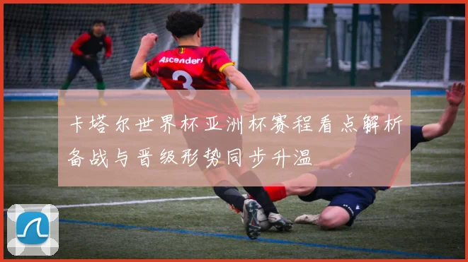 卡塔尔世界杯亚洲杯赛程看点解析备战与晋级形势同步升温