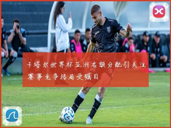 卡塔尔世界杯亚洲名额分配引关注 赛事竞争格局受瞩目