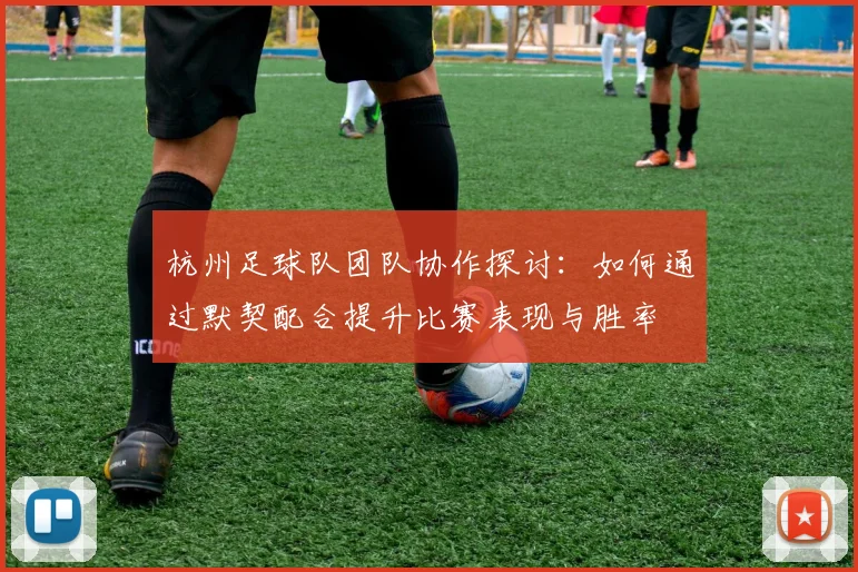 杭州足球队团队协作探讨：如何通过默契配合提升比赛表现与胜率