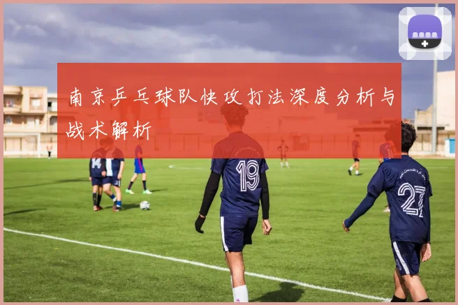 南京乒乓球队快攻打法深度分析与战术解析