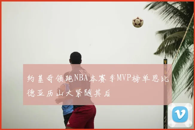 约基奇领跑NBA本赛季MVP榜单恩比德亚历山大紧随其后