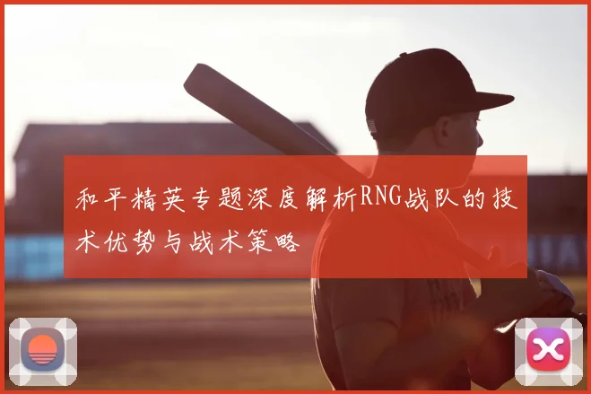 和平精英专题深度解析RNG战队的技术优势与战术策略