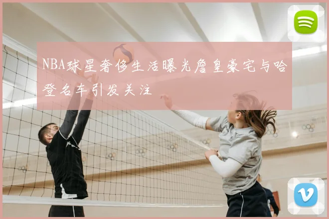 NBA球星奢侈生活曝光詹皇豪宅与哈登名车引发关注