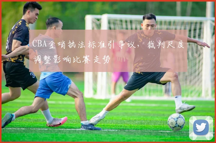 CBA金哨执法标准引争议，裁判尺度调整影响比赛走势