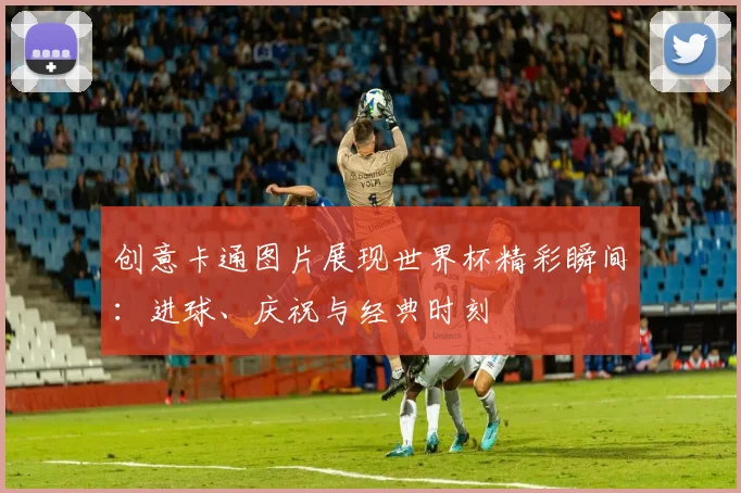 创意卡通图片展现世界杯精彩瞬间：进球、庆祝与经典时刻