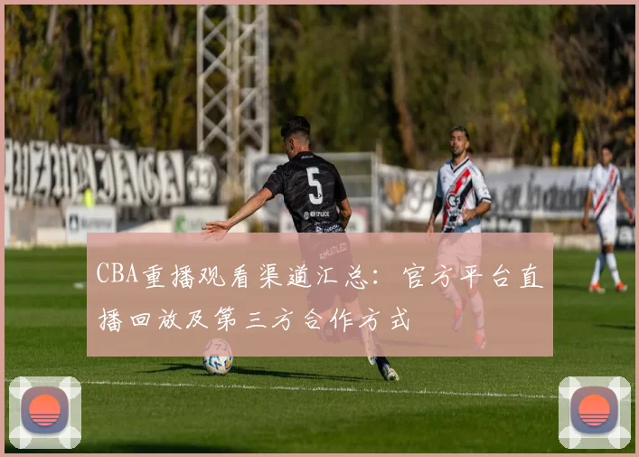 CBA重播观看渠道汇总：官方平台直播回放及第三方合作方式