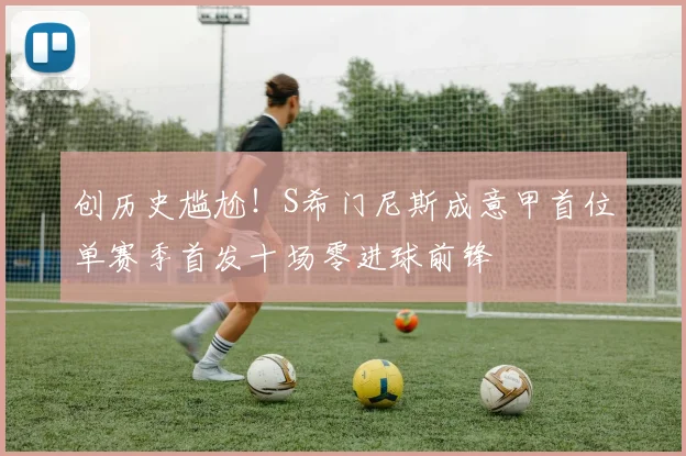 创历史尴尬！S希门尼斯成意甲首位单赛季首发十场零进球前锋