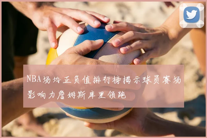 NBA场均正负值排行榜揭示球员赛场影响力詹姆斯库里领跑