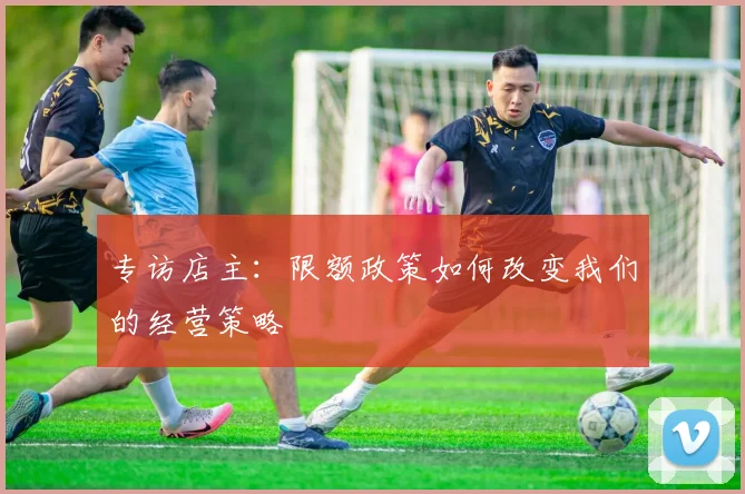 专访店主：限额政策如何改变我们的经营策略