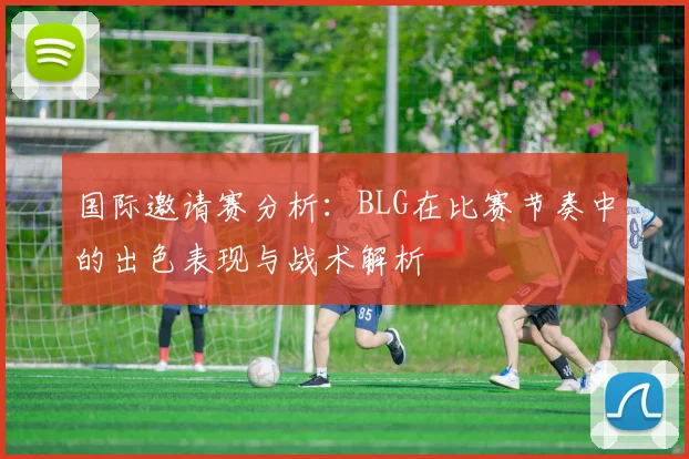 国际邀请赛分析：BLG在比赛节奏中的出色表现与战术解析