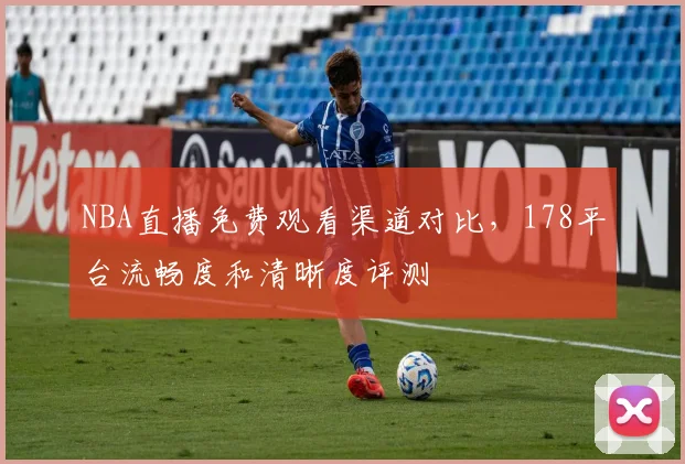 NBA直播免费观看渠道对比，178平台流畅度和清晰度评测