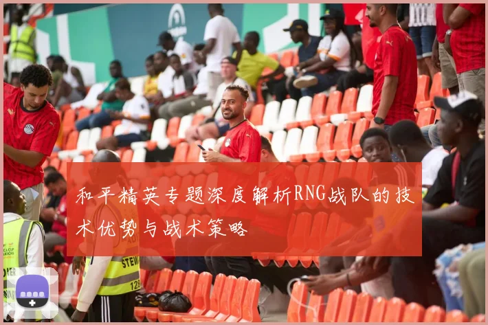 和平精英专题深度解析RNG战队的技术优势与战术策略