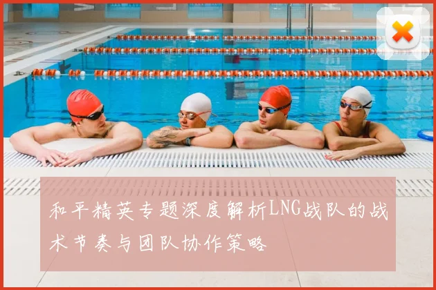 和平精英专题深度解析LNG战队的战术节奏与团队协作策略