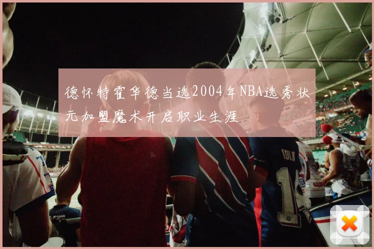德怀特霍华德当选2004年NBA选秀状元加盟魔术开启职业生涯