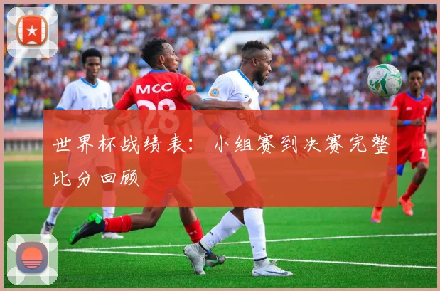 世界杯战绩表：小组赛到决赛完整比分回顾