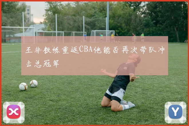 王非教练重返CBA他能否再次带队冲击总冠军