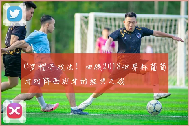 C罗帽子戏法！回顾2018世界杯葡萄牙对阵西班牙的经典之战