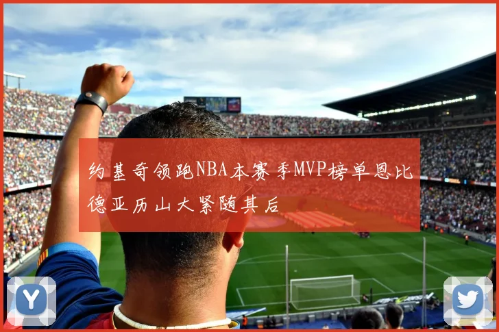 约基奇领跑NBA本赛季MVP榜单恩比德亚历山大紧随其后