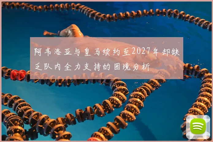 阿韦洛亚与皇马续约至2027年却缺乏队内全力支持的困境分析