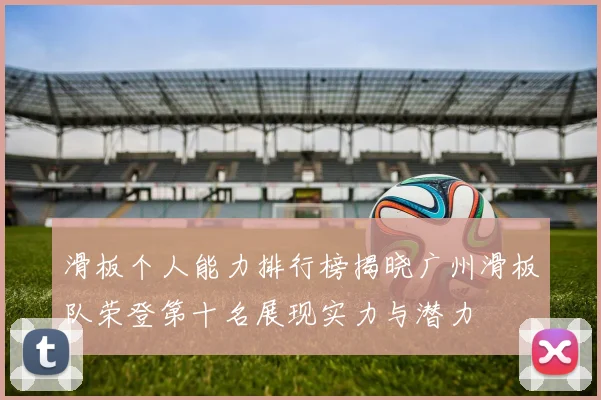 滑板个人能力排行榜揭晓广州滑板队荣登第十名展现实力与潜力