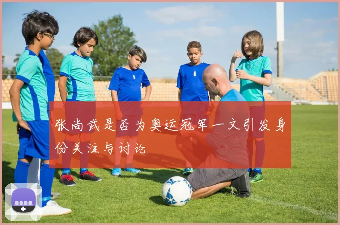 张尚武是否为奥运冠军一文引发身份关注与讨论