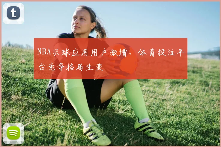 NBA买球应用用户激增，体育投注平台竞争格局生变