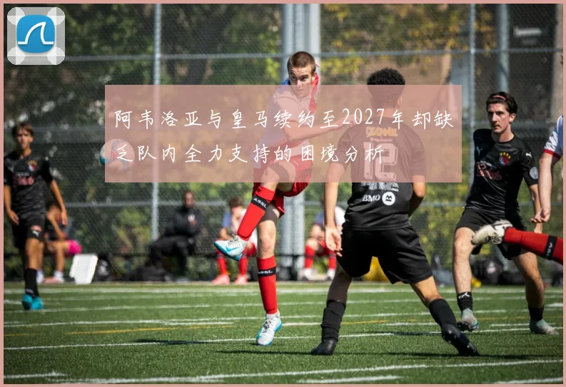 阿韦洛亚与皇马续约至2027年却缺乏队内全力支持的困境分析