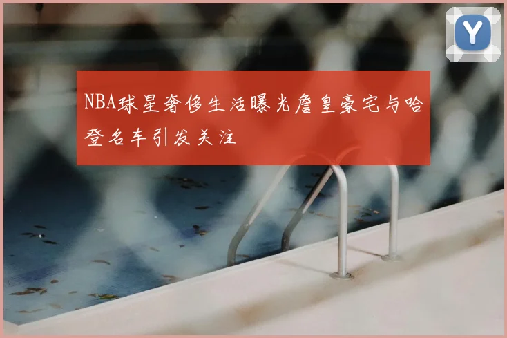 NBA球星奢侈生活曝光詹皇豪宅与哈登名车引发关注