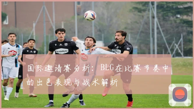 国际邀请赛分析：BLG在比赛节奏中的出色表现与战术解析