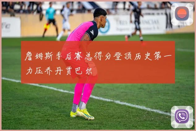 詹姆斯季后赛总得分登顶历史第一力压乔丹贾巴尔