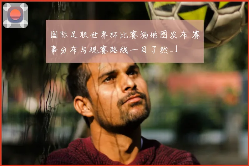国际足联世界杯比赛场地图发布 赛事分布与观赛路线一目了然_1