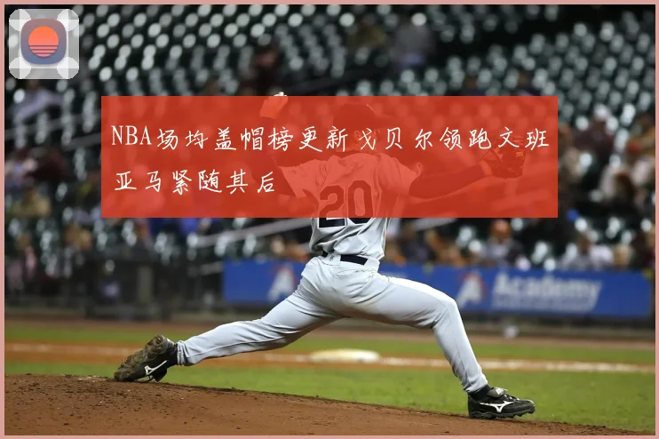 NBA场均盖帽榜更新戈贝尔领跑文班亚马紧随其后