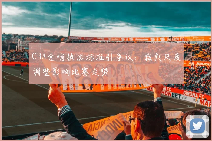 CBA金哨执法标准引争议,裁判尺度调整影响比赛走势