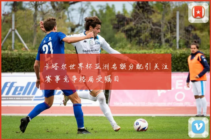 卡塔尔世界杯亚洲名额分配引关注 赛事竞争格局受瞩目