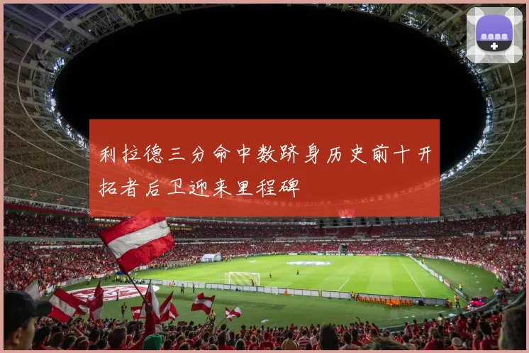 利拉德三分命中数跻身历史前十开拓者后卫迎来里程碑