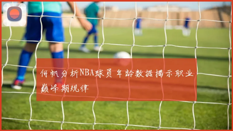 何帆分析NBA球员年龄数据揭示职业巅峰期规律