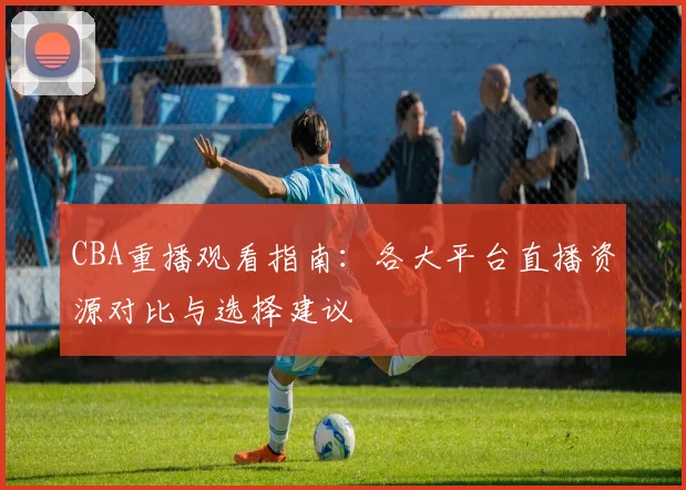 CBA重播观看指南:各大平台直播资源对比与选择建议